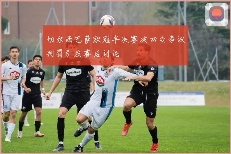 切尔西巴萨欧冠半决赛次回合争议判罚引发赛后讨论